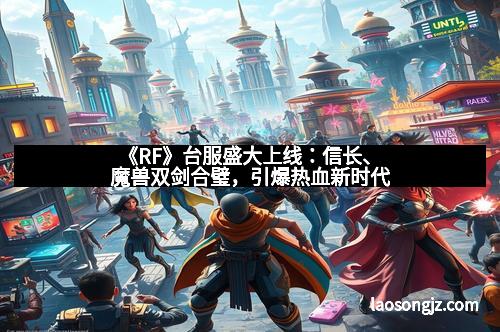 《RF》台服盛大上线：信长、魔兽双剑合璧，引爆热血新时代