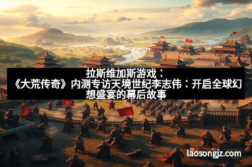 拉斯维加斯游戏：《大荒传奇》内测专访天境世纪李志伟：开启全球幻想盛宴的幕后故事